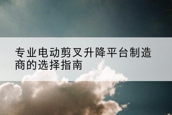 古浪电动剪叉升降平台厂家-专业电动剪叉升降平台制造商的选择指南