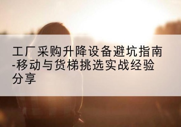 古浪移动式升降机怎么选-工厂采购升降设备避坑指南-移动与货梯挑选实战经验分享