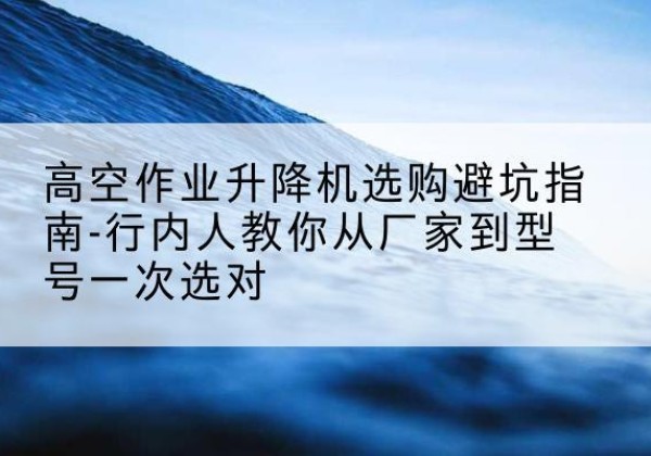 古浪升降平台厂家-高空作业升降机选购避坑指南-行内人教你从厂家到型号一次选对