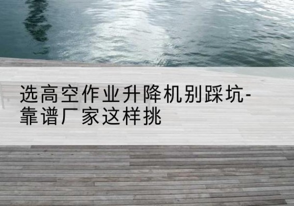 古浪剪叉式升降机厂家-选高空作业升降机别踩坑-靠谱厂家这样挑