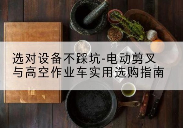 古浪电动剪叉升降平台怎么选-选对设备不踩坑-电动剪叉与高空作业车实用选购指南