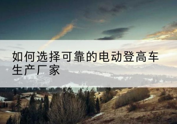 古浪电动登高车厂家-如何选择可靠的电动登高车生产厂家
