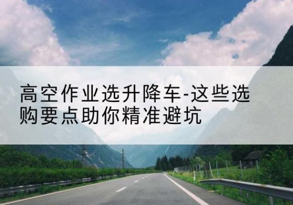 古浪升降车厂家-高空作业选升降车-这些选购要点助你*避坑