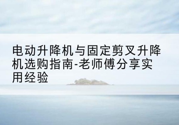古浪电动升降机怎么选-电动升降机与固定剪叉升降机选购指南-老师傅分享实用经验
