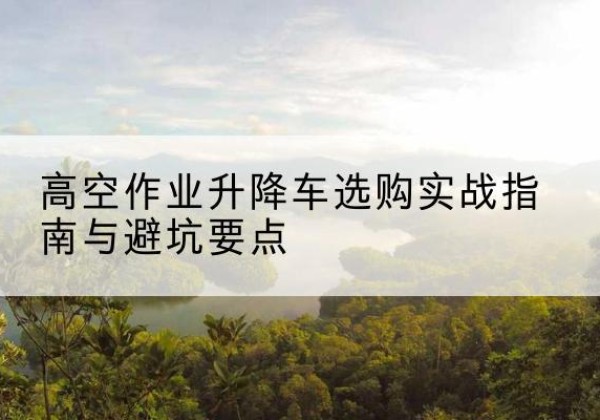 古浪升降车怎么选-高空作业升降车选购实战指南与避坑要点