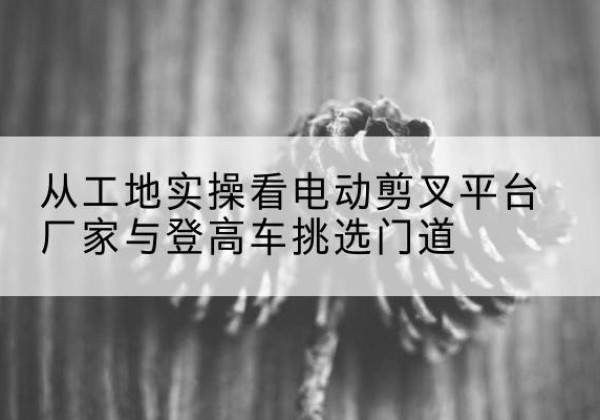 古浪电动剪叉升降平台厂家-从工地实操看电动剪叉平台厂家与登高车挑选门道