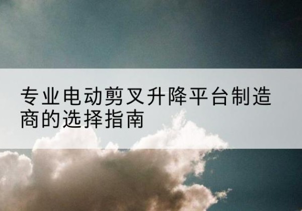 古浪电动剪叉升降平台厂家-专业电动剪叉升降平台制造商的选择指南